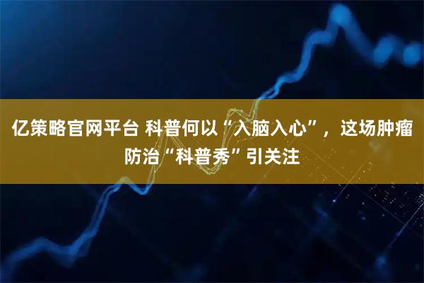 亿策略官网平台 科普何以“入脑入心”，这场肿瘤防治“科普秀”引关注