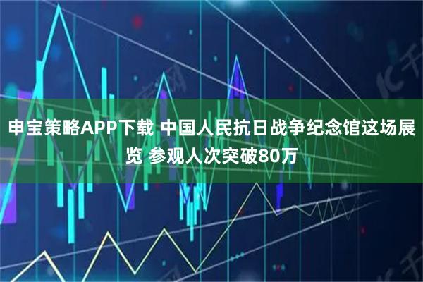 申宝策略APP下载 中国人民抗日战争纪念馆这场展览 参观人次突破80万