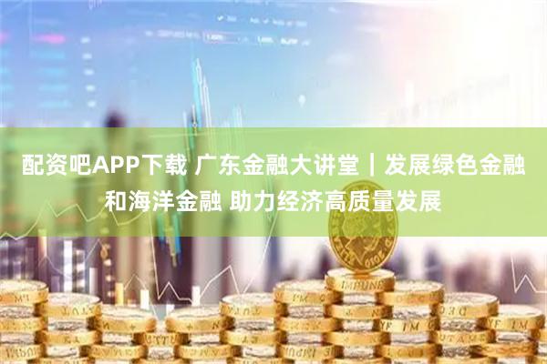 配资吧APP下载 广东金融大讲堂｜发展绿色金融和海洋金融 助力经济高质量发展