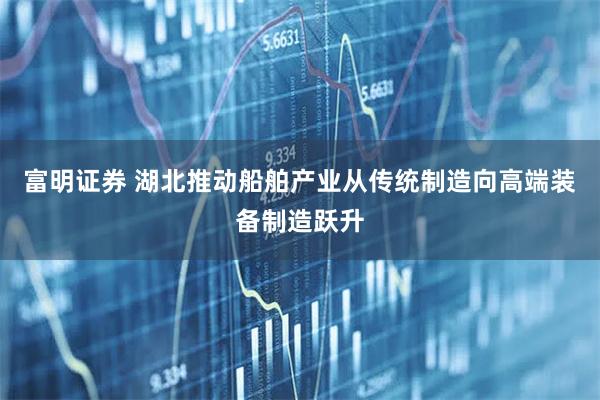 富明证券 湖北推动船舶产业从传统制造向高端装备制造跃升