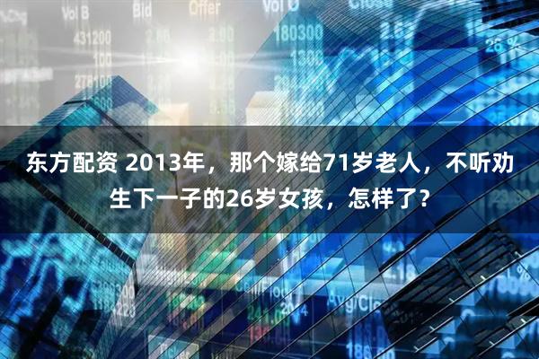 东方配资 2013年，那个嫁给71岁老人，不听劝生下一子的26岁女孩，怎样了？