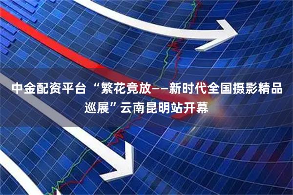 中金配资平台 “繁花竞放——新时代全国摄影精品巡展”云南昆明站开幕