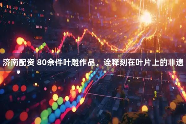 济南配资 80余件叶雕作品，诠释刻在叶片上的非遗